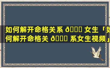 如何解开命格关系 🐘 女生「如何解开命格关 💐 系女生视频」